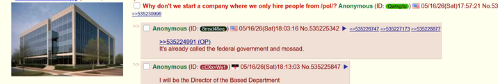 Why don't we start a company where we only hire people from /pol/? Anonymous (ID: Qwisgu >>535230996 Anonymous (ID: 8msd48eq >>535224991 (OP) 05/16/26(Sat)17:57:21 No.53 05/16/26(Sat) 18:03:16 No.535225342 >>535226747 >>535227173 >>535228877 It's already called the federal government and mossad. Anonymous (ID: CCXx+Wy1 05/16/26(Sat)18:13:03 No.535225847 I will be the Director of the Based Department