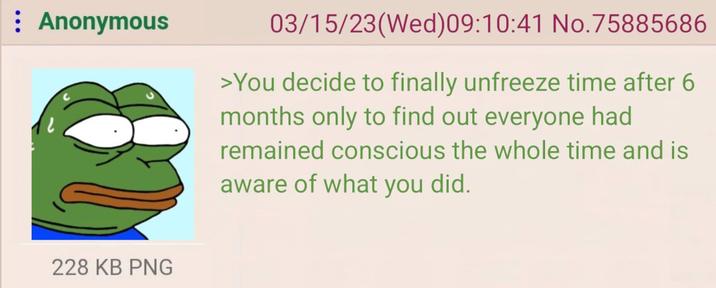 : Anonymous 03/15/23(Wed) 09:10:41 No.75885686 >You decide to finally unfreeze time after 6 months only to find out everyone had remained conscious the whole time and is aware of what you did. 228 KB PNG
