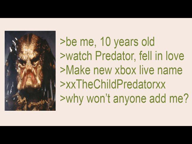 >be me, 10 years old >watch Predator, fell in love >Make new xbox live name >XxTheChildPredatorxx >why won't anyone add me?