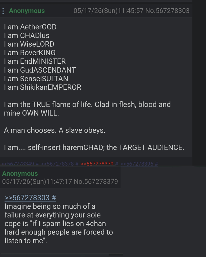 Anonymous I am AetherGOD I am CHADlus I am WiseLORD I am RoverKING I am EndMINISTER I am GudASCENDANT I am SenseiSULTAN 05/17/26(Sun)11:45:57 No.567278303 I am ShikikanEMPEROR I am the TRUE flame of life. Clad in flesh, blood and mine OWN WILL. A man chooses. A slave obeys. I am.... self-insert haremCHAD; the TARGET AUDIENCE. 67278349 # >>567278378 # >>567278379 # >>567278396 # Anonymous 05/17/26(Sun)11:47:17 No.567278379 >>567278303 # Imagine being so much of a failure at everything your sole cope is "if I spam lies on 4chan hard enough people are forced to listen to me".