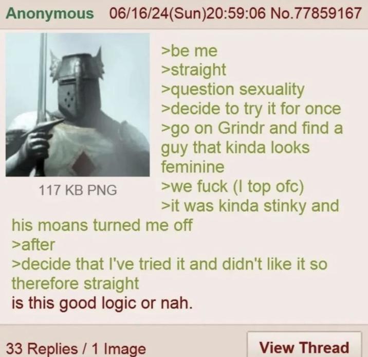 Anonymous 06/16/24(Sun)20:59:06 No.77859167 117 KB PNG >be me >straight >question sexuality >decide to try it for once >go on Grindr and find a guy that kinda looks feminine >we f--- (I top ofc) >it was kinda stinky and his moans turned me off >after >decide that I've tried it and didn't like it so therefore straight is this good logic or nah. 33 Replies / 1 Image View Thread