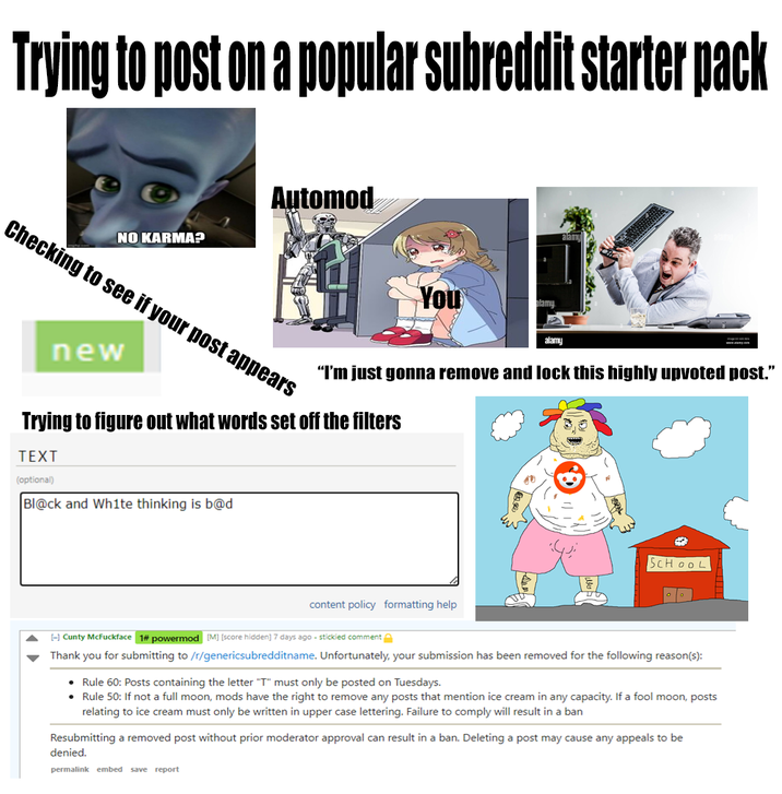 Trying to post on a popular subreddit starter pack NO KARMA? Automod Checking to see if your post appears new You alamy alamy “I'm just gonna remove and lock this highly upvoted post." Trying to figure out what words set off the filters TEXT (optional) Bl@ck and White thinking is b@d content policy formatting help SCHOOL [-] Cunty McFuckface 1# powermod [M] [score hidden] 7 days ago - stickied comment Thank you for submitting to /r/genericsubredditname. Unfortunately, your submission has been removed for the following reason(s): • Rule 60: Posts containing the letter "T" must only be posted on Tuesdays. • Rule 50: If not a full moon, mods have the right to remove any posts that mention ice cream in any capacity. If a fool moon, posts relating to ice cream must only be written in upper case lettering. Failure to comply will result in a ban Resubmitting a removed post without prior moderator approval can result in a ban. Deleting a post may cause any appeals to be denied. permalink embed save report