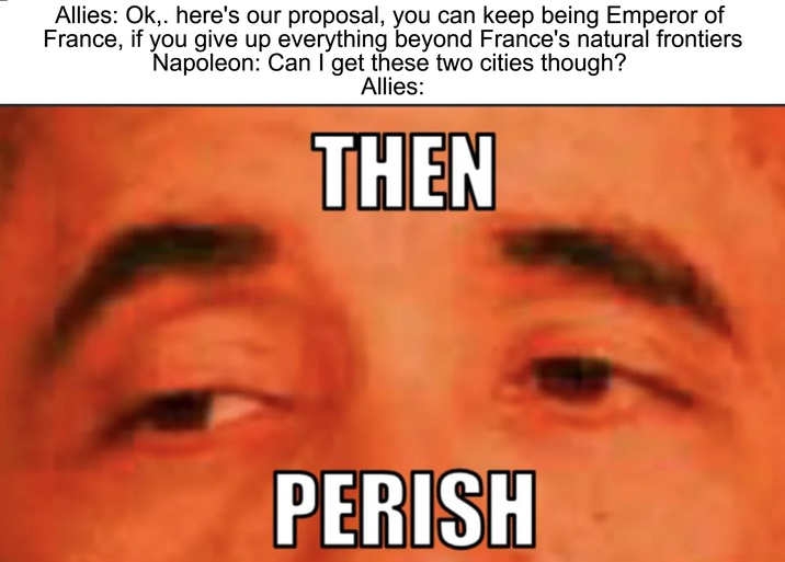 Allies: Ok, here's our proposal, you can keep being Emperor of France, if you give up everything beyond France's natural frontiers Napoleon: Can I get these two cities though? Allies: THEN PERISH