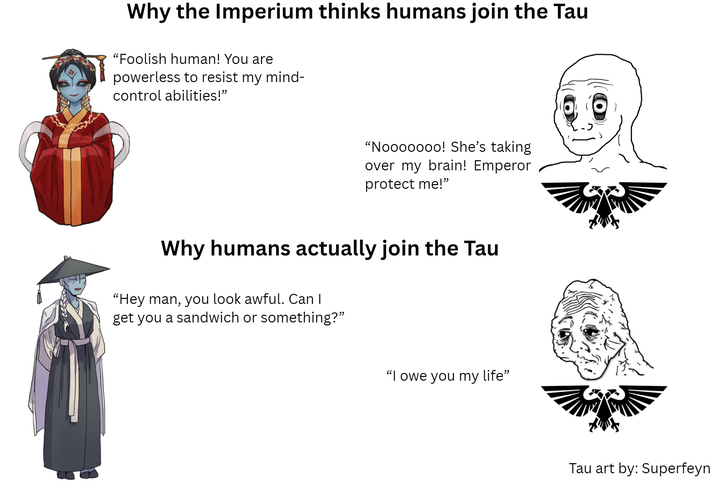 Why the Imperium thinks humans join the Tau "Foolish human! You are powerless to resist my mind- control abilities!" "Nooooooo! She's taking over my brain! Emperor protect me!" Why humans actually join the Tau "Hey man, you look awful. Can I get you a sandwich or something?" "I owe you my life" Tau art by: Superfeyn