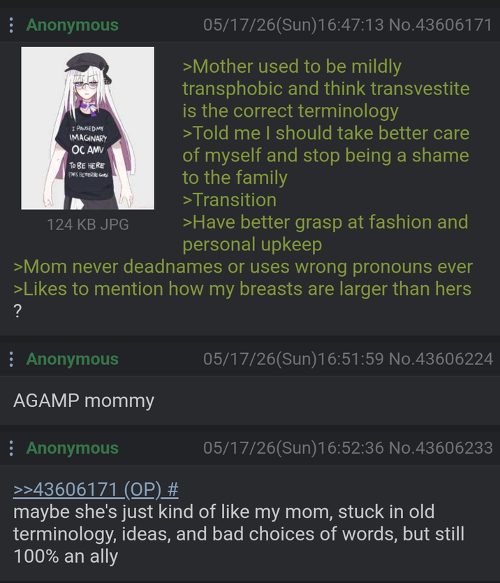 Anonymous I PAUSED MY IMAGINARY OC AMV TO BE HERE THIS BETTERRE G 124 KB JPG 05/17/26(Sun)16:47:13 No.43606171 >Mother used to be mildly transphobic and think transvestite is the correct terminology >Told me I should take better care of myself and stop being a shame to the family >Transition >Have better grasp at fashion and personal upkeep >Mom never deadnames or uses wrong pronouns ever >Likes to mention how my breasts are larger than hers ? Anonymous AGAMP mommy Anonymous >>43606171 (OP) # 05/17/26(Sun)16:51:59 No.43606224 05/17/26(Sun)16:52:36 No.43606233 maybe she's just kind of like my mom, stuck in old terminology, ideas, and bad choices of words, but still 100% an ally