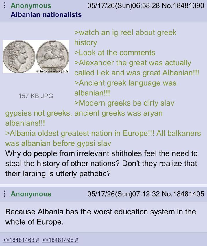 Anonymous Albanian nationalists 05/17/26(Sun)06:58:28 No.18481390 >watch an ig reel about greek history >Look at the comments >Alexander the great was actually http://www.cgb.fr called Lek and was great Albanian!!! 157 KB JPG >Ancient greek language was albanian!!! >Modern greeks be dirty slav gypsies not greeks, ancient greeks was a---- albanians!!! >Albania oldest greatest nation in Europe!!! All balkaners was albanian before gypsi slav Why do people from irrelevant shitholes feel the need to steal the history of other nations? Don't they realize that their larping is utterly pathetic? Anonymous 05/17/26(Sun)07:12:32 No. 18481405 Because Albania has the worst education system in the whole of Europe. >>18481463 # >>18481498 #