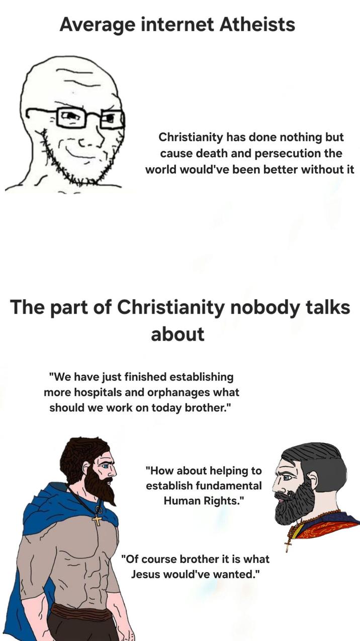 Average internet Atheists Christianity has done nothing but cause death and persecution the world would've been better without it The part of Christianity nobody talks about "We have just finished establishing more hospitals and orphanages what should we work on today brother." "How about helping to establish fundamental Human Rights." "Of course brother it is what Jesus would've wanted."