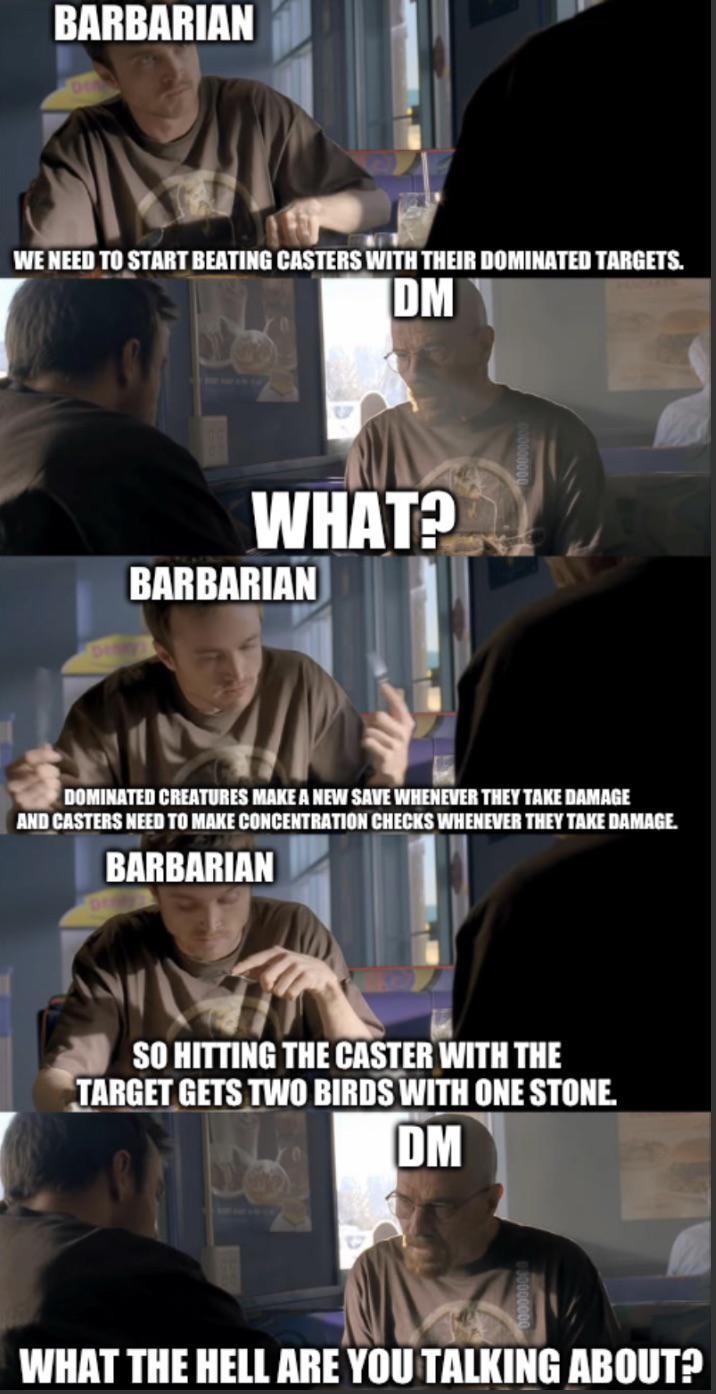 BARBARIAN WE NEED TO START BEATING CASTERS WITH THEIR DOMINATED TARGETS. IDMI WHAT? BARBARIAN DOMINATED CREATURES MAKE A NEW SAVE WHENEVER THEY TAKE DAMAGE AND CASTERS NEED TO MAKE CONCENTRATION CHECKS WHENEVER THEY TAKE DAMAGE. BARBARIAN SO HITTING THE CASTER WITH THE TARGET GETS TWO BIRDS WITH ONE STONE. DM WHAT THE HELL ARE YOU TALKING ABOUT?