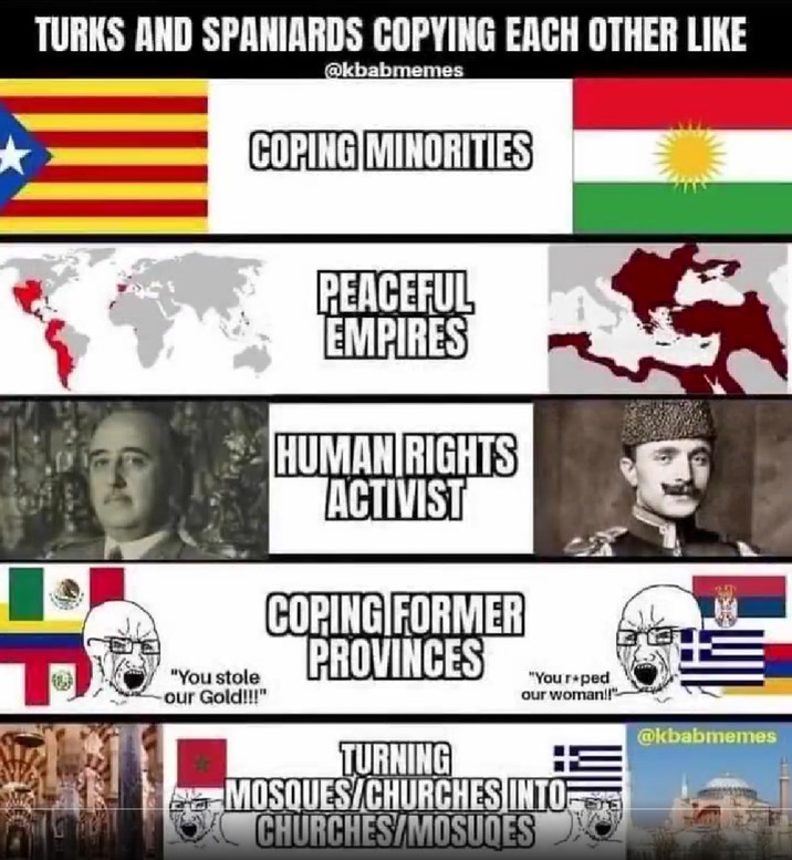 TURKS AND SPANIARDS COPYING EACH OTHER LIKE @kbabmemes COPING MINORITIES "You stole our Gold!!!" PEACEFUL EMPIRES HUMAN RIGHTS ACTIVIST COPING FORMER PROVINCES "Your+ped our woman!!" TURNING MOSQUES/CHURCHES INTO CHURCHES/MOSUQES @kbabmemes