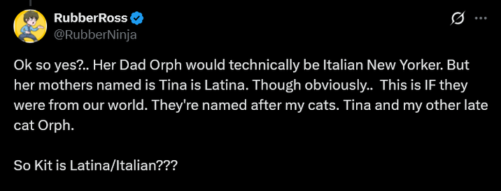 RubberRoss @RubberNinja Ok so yes?.. Her Dad Orph would technically be Italian New Yorker. But her mothers named is Tina is Latina. Though obviously.. This is IF they were from our world. They're named after my cats. Tina and my other late cat Orph. So Kit is Latina/Italian???