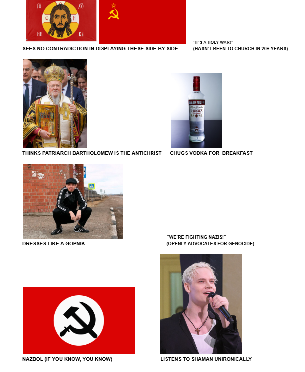 10 XO H KA SEES NO CONTRADICTION IN DISPLAYING THESE SIDE-BY-SIDE "IT'S A HOLY WAR!" (HASN'T BEEN TO CHURCH IN 20+ YEARS) MIRNOFF VODKA THINKS PATRIARCH BARTHOLOMEW IS THE ANTICHRIST CHUGS VODKA FOR BREAKFAST "WE'RE FIGHTING NAZIS!" DRESSES LIKE A GOPNIK (OPENLY ADVOCATES FOR GENOCIDE) NAZBOL (IF YOU KNOW, YOU KNOW) LISTENS TO SHAMAN UNIRONICALLY