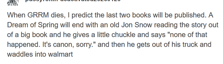 When GRRM dies, I predict the last two books will be published. A Dream of Spring will end with an old Jon Snow reading the story out of a big book and he gives a little chuckle and says "none of that happened. It's canon, sorry." and then he gets out of his truck and waddles into walmart
