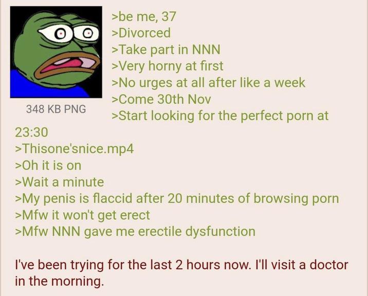 348 KB PNG 23:30 >be me, 37 >Divorced >Take part in NNN >Very horny at first >No urges at all after like a week >Come 30th Nov >Start looking for the perfect p--- at >Thisone'snice.mp4 >Oh it is on >Wait a minute >My penis is flaccid after 20 minutes of browsing p--- >Mfw it won't get erect >Mfw NNN gave me erectile dysfunction I've been trying for the last 2 hours now. I'll visit a doctor in the morning.