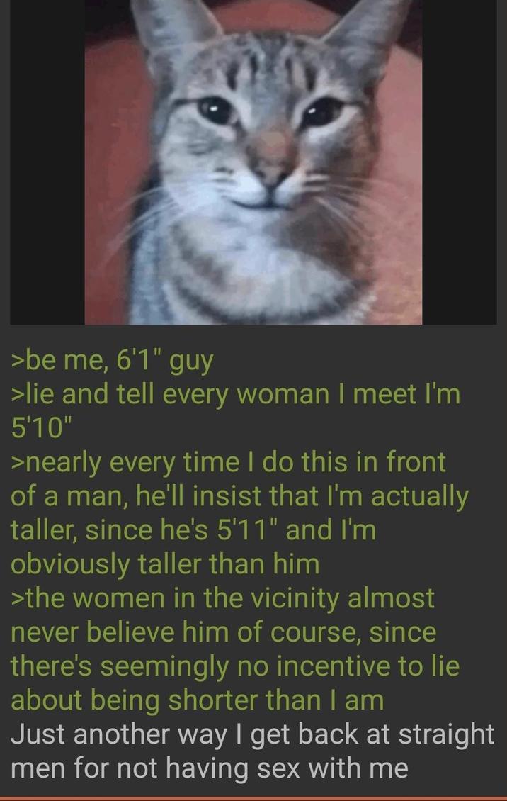 >be me, 6'1" guy >lie and tell every woman I meet I'm 5'10" >nearly every time I do this in front of a man, he'll insist that I'm actually taller, since he's 5'11" and I'm obviously taller than him >the women in the vicinity almost never believe him of course, since there's seemingly no incentive to lie about being shorter than I am Just another way I get back at straight men for not having sex with me