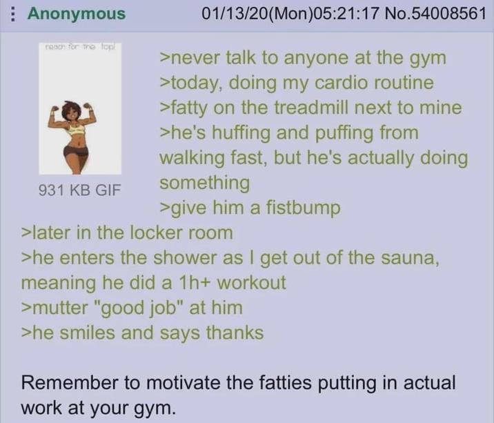 Anonymous reach for the top! 931 KB GIF 01/13/20(Mon)05:21:17 No.54008561 >never talk to anyone at the gym >today, doing my cardio routine >fatty on the treadmill next to mine >he's huffing and puffing from walking fast, but he's actually doing something >give him a fistbump >later in the locker room >he enters the shower as I get out of the sauna, meaning he did a 1h+ workout >mutter "good job" at him >he smiles and says thanks Remember to motivate the fatties putting in actual work at your gym.