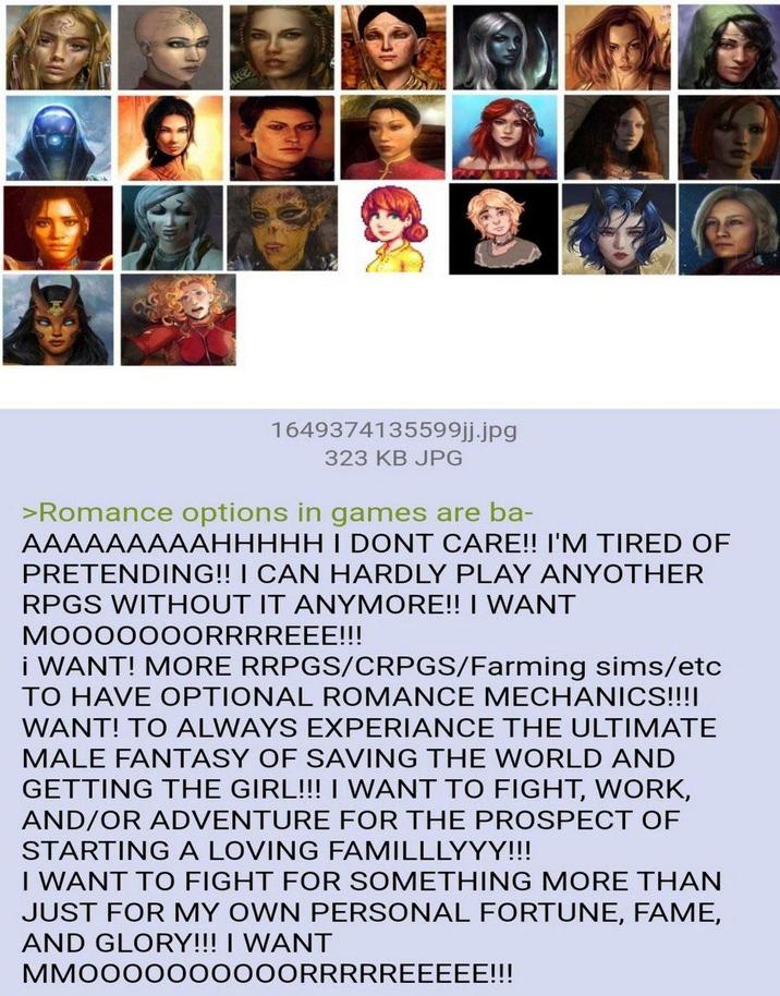 1649374135599jj.jpg 323 KB JPG >Romance options in games are ba- AAAAAAAAAHHHHH I DONT CARE!! I'M TIRED OF PRETENDING!! I CAN HARDLY PLAY ANYOTHER RPGS WITHOUT IT ANYMORE!! I WANT MOOOOOOORRRREEE!!! I WANT! MORE RRPGS/CRPGS/Farming sims/etc TO HAVE OPTIONAL ROMANCE MECHANICS!!!! WANT! TO ALWAYS EXPERIANCE THE ULTIMATE MALE FANTASY OF SAVING THE WORLD AND GETTING THE GIRL!!! I WANT TO FIGHT, WORK, AND/OR ADVENTURE FOR THE PROSPECT OF STARTING A LOVING FAMILLLYYY!!! I WANT TO FIGHT FOR SOMETHING MORE THAN JUST FOR MY OWN PERSONAL FORTUNE, FAME, AND GLORY!!! I WANT MMOOOOOOOOOORRRRREEEEE!!!