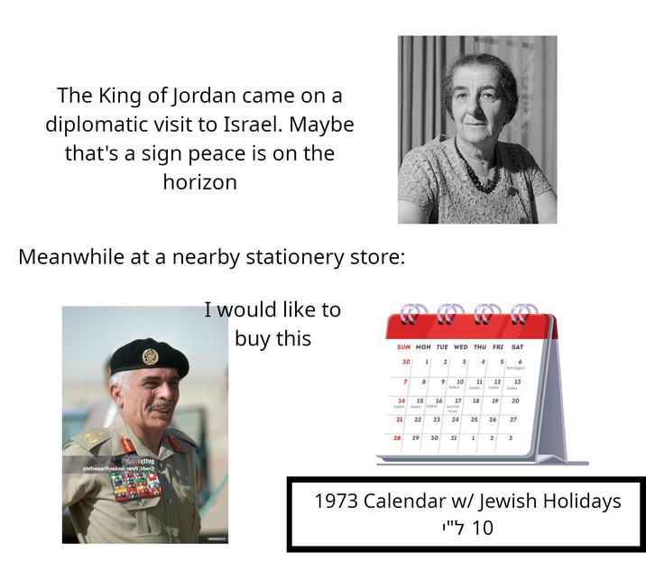 The King of Jordan came on a diplomatic visit to Israel. Maybe that's a sign peace is on the horizon Meanwhile at a nearby stationery store: I would like to buy this 2986miytteg otohaqqonsbiol 1999 tibe Ос SUN MON TUE WED THU FRI SAT 30 1 2 3 4 5 6 Yom Kippur 7 8 9 10 Sukkot 11 Sukkot 12 13 Sukkot Sukkot 14 15 45 16 17 18 19 20 Sukkot Sukkot Sukkot Simchat Torah 21 22 22 3 23 24 24 25 25 26 96 27 27 28 29 29 30 30 31 1 2 3 1973 Calendar w/ Jewish Holidays 10 ל"י