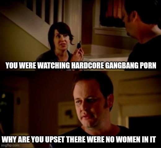 YOU WERE WATCHING HARDCORE GANGBANG P--- WHY ARE YOU UPSET THERE WERE NO WOMEN IN IT imgflip.com