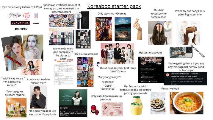 Spends an irrational amount of I love music (only listens to K-Pop) money on the same merch in Strokies W TWICE ВЕЛОКРІЙК ENHYPEN BTS ABEZ Koreaboo starter pack different colors Only watches K-Dramas -이태원 클라쓰 사람들 불시착. BTS KOREAN OPPA? MY BTS COLLECTION "I wish I was Korean" "I'm basically a korean" Ten step glass skincare routine I only want to date Korean men* Wants to join a k- pop company to be closer to Mnet oppa ENGLISH A: Ticket To K-pop Application form (Eng Her pinterest board Christine's FUN FUN Korean Conversation Lesson Basic Conversation Seoul で This hair accessory for some reason Probably has bangs or is planning to get one Has a stan account * jk's wifey ":" ✨ @ ay everything my husband, my taby world OTS saved my wa glowe you every Meme M This is probably her first foray into K-Drama C77 for "Annyeonghaseyo"! "Borahae" "Oppa" "Saranghae" Her favourite drink chback by becasue oppa likes it (he's Only uses Korean makeup getting sponsored) YIRTH × *the men who look like K-actors or K-pop idols Description (Learn Korean Language - Conversation I) 1. Hello, Goodbye, Thanks, I'm sorry 안녕히 가세요. TIRTI products 빙그레 바나나맛우 Her phonecase You're getting these if you say anything against her fav band or her oppa u/RedditCareResources - There are people and resources here for you Hi there, A concerned redditor reached out to us about you. When you're in the middl... 2m ago Favourite food