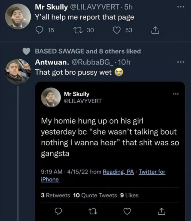 Mr Skully @LILAVYVERT. 5h Y'all help me report that page 15 1730 53 BASED SAVAGE and 8 others liked Antwuan. @Rubba BG_.10h That got bro p---- wet Mr Skully @LILAVYVERT My homie hung up on his girl yesterday bc "she wasn't talking bout nothing I wanna hear" that s--- was so gangsta 9:19 AM - 4/15/22 from Reading, PA - Twitter for iPhone 3 Retweets 10 Quote Tweets 9 Likes 27