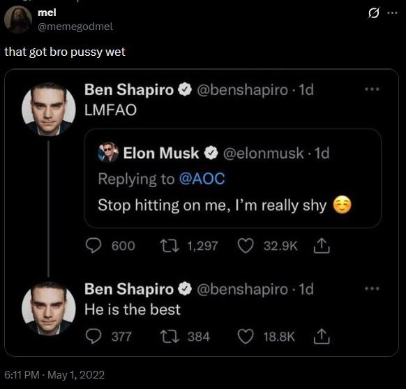 mel @memegodmel that got bro p---- wet Ben Shapiro @benshapiro 1d LMFAO Elon Musk @elonmusk. 1d Replying to @AOC Stop hitting on me, I'm really shy 600 1,297 32.9K Ben Shapiro @benshapiro 1d He is the best 6:11 PM - May 1, 2022 377 1384 18.8K 0