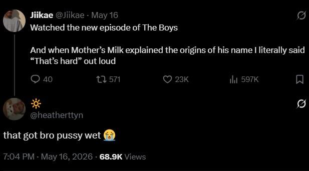 Jiikae @Jiikae⚫ May 16 0 Watched the new episode of The Boys And when Mother's Milk explained the origins of his name I literally said "That's hard" out loud * 40 1 571 @heatherttyn that got bro p---- wet 7:04 PM - May 16, 2026 68.9K Views 23K ill 597K ☐ 0