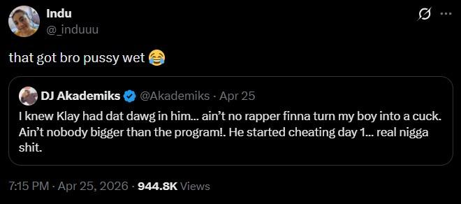 Indu @_induuu that got bro p---- wet DJ Akademiks @Akademiks - Apr 25 Q I knew Klay had dat dawg in him... ain't no rapper finna turn my boy into a cuck. Ain't nobody bigger than the program!. He started cheating day 1... real n---- s---. 7:15 PM - Apr 25, 2026-944.8K Views