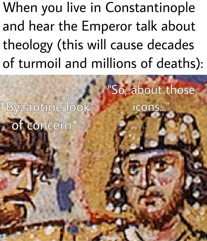 When you live in Constantinople and hear the Emperor talk about theology (this will cause decades of turmoil and millions of deaths): *Byzantine look of concern* "So, about those icons..."