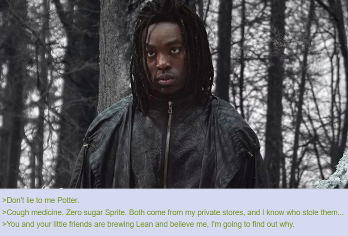 >Don't lie to me Potter. >Cough medicine. Zero sugar Sprite. Both come from my private stores, and I know who stole them... >You and your little friends are brewing Lean and believe me, I'm going to find out why.