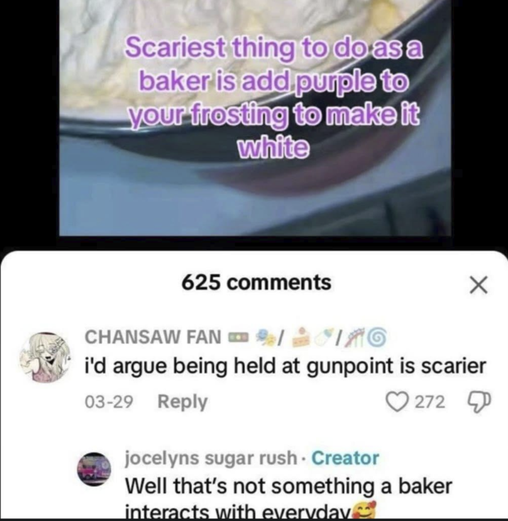 Scariest thing to do as a baker is add purple to your frosting to make it white 625 comments FANG CHANSAW FAN C i'd argue being held at gunpoint is scarier 03-29 Reply 272 jocelyns sugar rush. Creator Well that's not something a baker interacts with everyday