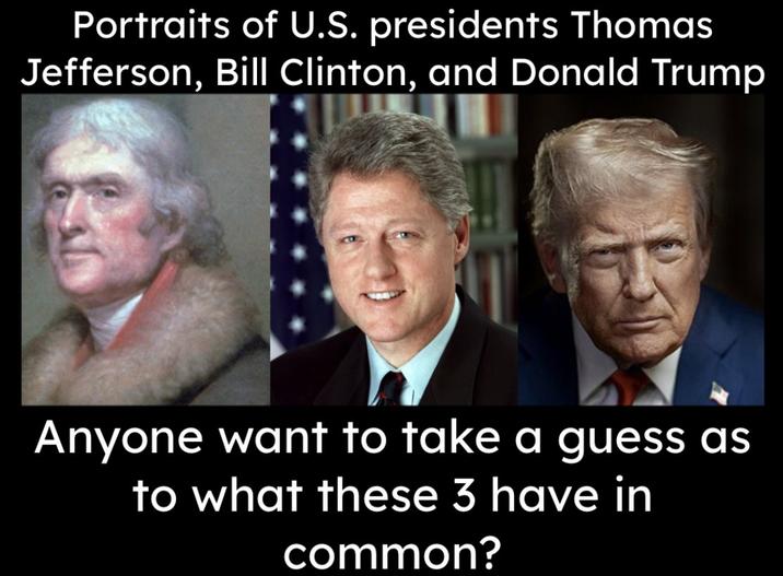 Portraits of U.S. presidents Thomas Jefferson, Bill Clinton, and Donald Trump Anyone want to take a guess as to what these 3 have in common?