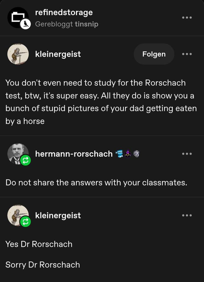 refinedstorage ☐ Gerebloggt tinsnip kleinergeist Folgen You don't even need to study for the Rorschach test, btw, it's super easy. All they do is show you a bunch of stupid pictures of your dad getting eaten by a horse hermann-rorschach C 600 Do not share the answers with your classmates. kleinergeist Yes Dr Rorschach Sorry Dr Rorschach