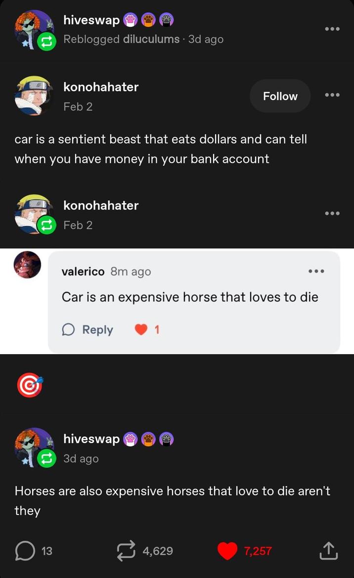 hiveswap Reblogged diluculums • 3d ago konohahater Feb 2 Follow car is a sentient beast that eats dollars and can tell when you have money in your bank account G konohahater Feb 2 valerico 8m ago Car is an expensive horse that loves to die Reply 1 hiveswap 3d ago Horses are also expensive horses that love to die aren't they о ☐ 13 4,629 7,257