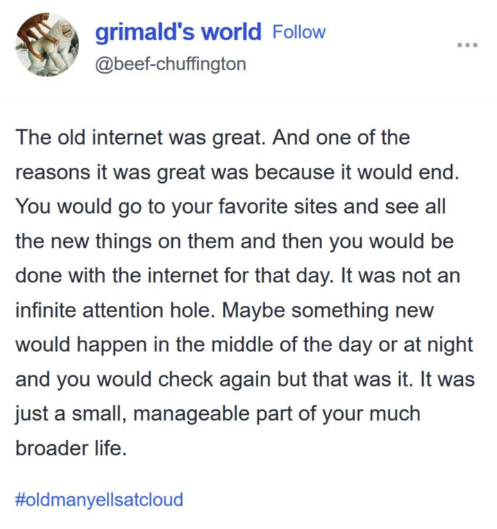 grimald's world Follow @beef-chuffington The old internet was great. And one of the reasons it was great was because it would end. You would go to your favorite sites and see all the new things on them and then you would be done with the internet for that day. It was not an infinite attention hole. Maybe something new would happen in the middle of the day or at night and you would check again but that was it. It was just a small, manageable part of your much broader life. #oldmanyellsatcloud