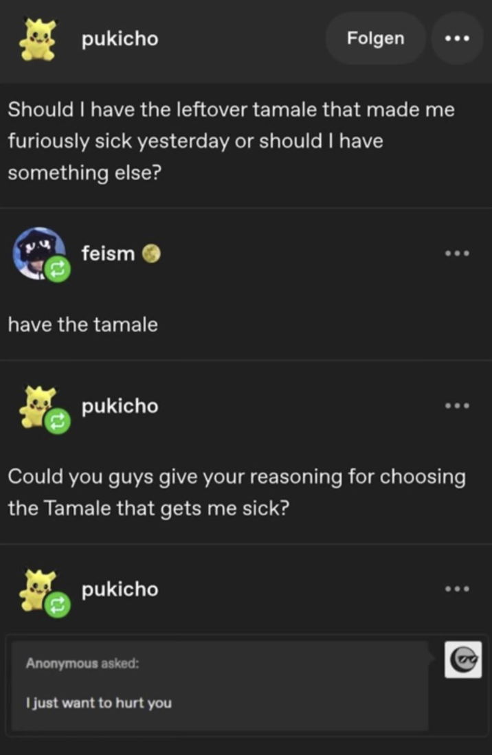 pukicho Folgen Should I have the leftover tamale that made me furiously sick yesterday or should I have something else? feism have the tamale pukicho Could you guys give your reasoning for choosing the Tamale that gets me sick? pukicho Anonymous asked: I just want to hurt you