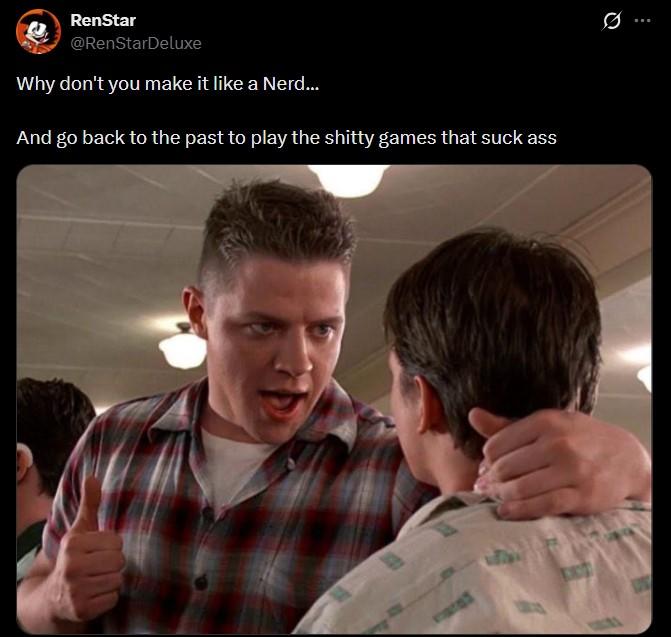 B RenStar @RenStarDeluxe Why don't you make it like a Nerd... And go back to the past to play the s----- games that suck ass