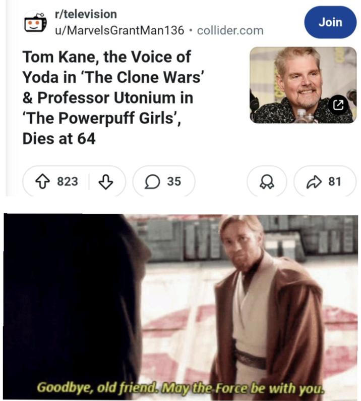 r/television u/MarvelsGrantMan136⚫ collider.com Tom Kane, the Voice of Yoda in 'The Clone Wars' & Professor Utonium in 'The Powerpuff Girls', Dies at 64 823 35 Join C ☑81 ✓ ☑ Goodbye, old friend. May the Force be with you