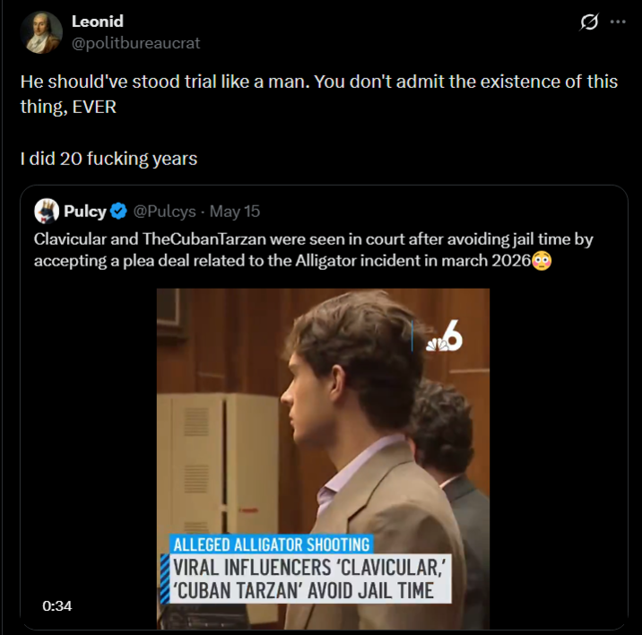 Leonid @politbureaucrat He should've stood trial like a man. You don't admit the existence of this thing, EVER I did 20 f------ years Pulcy❤ @Pulcys · May 15 Clavicular and TheCubanTarzan were seen in court after avoiding jail time by accepting a plea deal related to the Alligator incident in march 2026 0:34 ALLEGED ALLIGATOR SHOOTING VIRAL INFLUENCERS 'CLAVICULAR,' 'CUBAN TARZAN' AVOID JAIL TIME 6