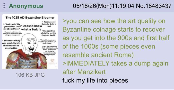 Anonymous The 1025 AD Byzantine Bloomer > "Arab raids? My grandfather told Doesn't know me about those." what a Turk is >Treasury is full, knows the gold can last hundreds of years with good management > The last century was great. Surely, the next will be even better. > Reconquered Bulgaria, Sicily is next >Has spent his whole life serving Emperor Basil >"Those Normans sure were tough, glad we got rid of them." >Lets the Theodosian ils fall into disrepair, thinks Byzantium le too strong for Constantinople be besieged again 106 KB JPG 05/18/26(Mon)11:19:04 No. 18483437 >you can see how the art quality on Byzantine coinage starts to recover as you get into the 900s and first half of the 1000s (some pieces even resemble ancient Rome) >IMMEDIATELY takes a dump again after Manzikert f--- my life into pieces