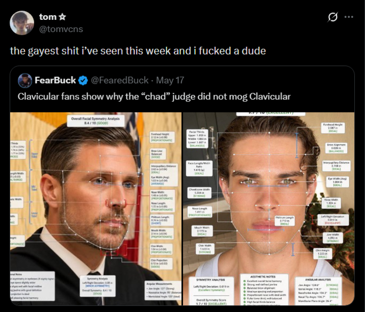 tom ✩ @tomvcns the gayest s--- i've seen this week and i f----- a dude FearBuck @FearedBuck. May 17 Clavicular fans show why the "chad" judge did not mog Clavicular Overall Facial Symmetry Analysis 8.4/10 (GOOD) Facial Thin Face LengthWidth 1.418 Cheekbone Width PROPORTIONATE 2.173 IDEAL Chin Width 1.672 STRONG Pum Length 0.713 IDEAL Forhead Height 2007 ОСАЦ ... Brow Alignment BALANCED Interpupilary Distance ПОБАЦ Eye Width (Ag) 1.004 in IDEAL! Nose Width 1.324 ПОБА Left Right Devon 0.019 EXCELLENT DAL [STRONG] SYMMETRY ANALYSIS Left/Right Deviation: 0.019 (Excelent Symetry) Overall Symmetry Score 9.7/10 (EXCELLENT) AESTHETIC NOTES Excel facial •Strong, well-defined jawline High facial balance ANGULAR ANALYSIS Jan Angle: 124.6 STRONG Gone Angle: 118.3"