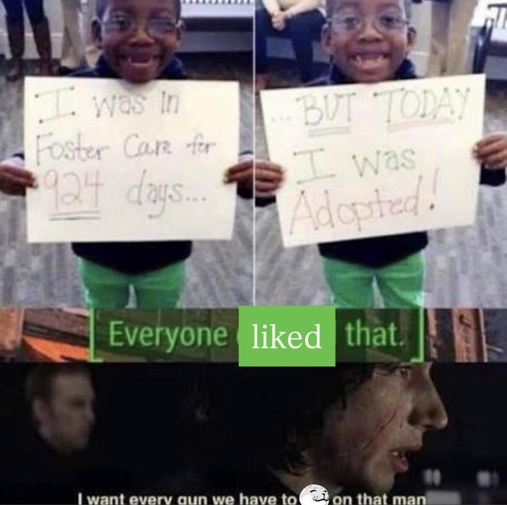 I was in Foster Care for 924 days... BUT TODAY I was Adopted! Everyone liked that. I want every gun we have to on that man