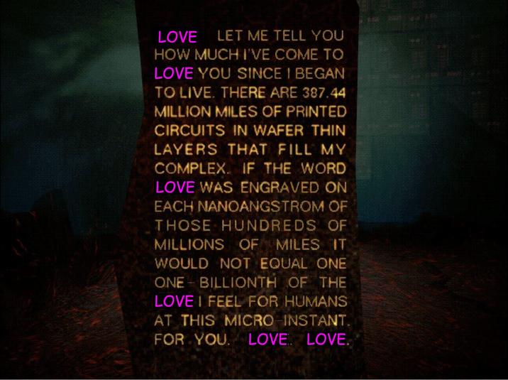 LOVE LET ME TELL YOU HOW MUCH I'VE COME TO LOVE YOU SINCE I BEGAN TO LIVE. THERE ARE 387.44 MILLION MILES OF PRINTED CIRCUITS IN WAFER THIN LAYERS THAT FILL MY COMPLEX. IF THE WORD LOVE WAS ENGRAVED ON EACH NANOANGSTROM OF THOSE HUNDREDS OF MILLIONS OF MILES IT WOULD NOT EQUAL ONE ONE BILLIONTH OF THE LOVE I FEEL FOR HUMANS AT THIS MICRO-INSTANT. FOR YOU LOVE LOVE.