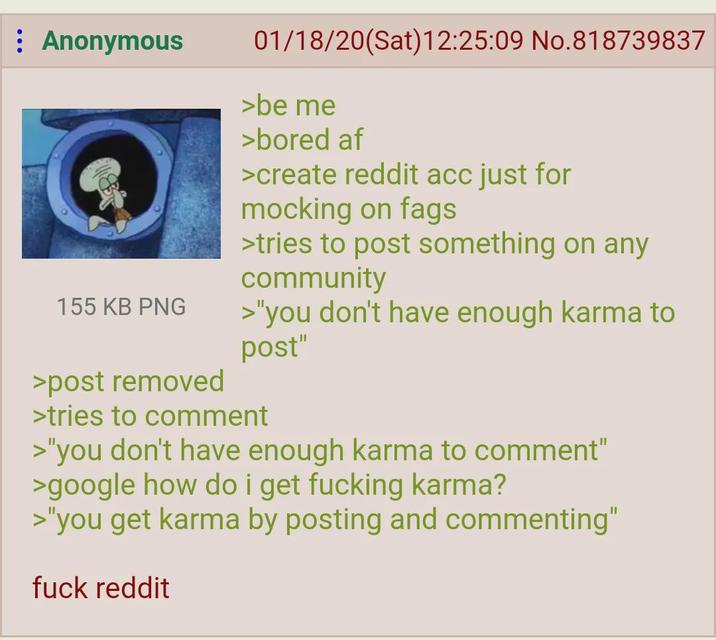 : Anonymous 155 KB PNG >post removed 01/18/20(Sat)12:25:09 No.818739837 >be me >bored af >create reddit acc just for mocking on f--- >tries to post something on any community >"you don't have enough karma to post" >tries to comment >"you don't have enough karma to comment" >google how do i get f------ karma? >"you get karma by posting and commenting" f--- reddit