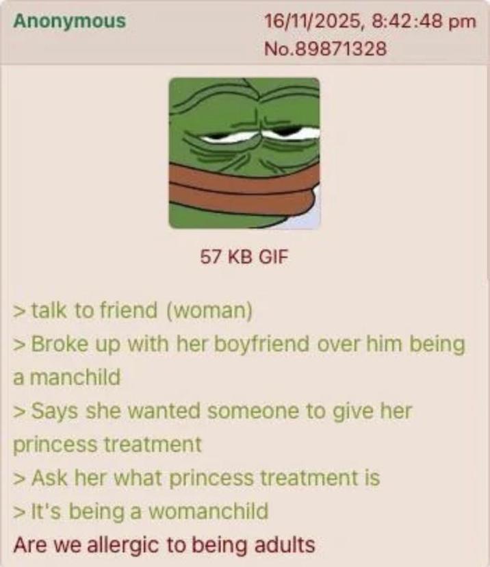 Anonymous 16/11/2025, 8:42:48 pm No.89871328 57 KB GIF > talk to friend (woman) > Broke up with her boyfriend over him being a manchild > Says she wanted someone to give her princess treatment > Ask her what princess treatment is > It's being a womanchild Are we allergic to being adults