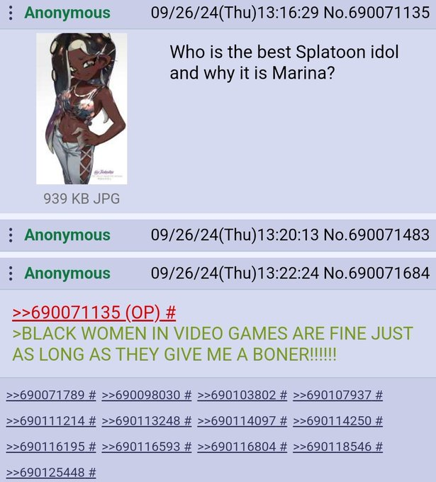 Anonymous 09/26/24(Thu)13:16:29 No.690071135 Who is the best Splatoon idol and why it is Marina? 939 KB JPG Anonymous : Anonymous 09/26/24(Thu)13:20:13 No.690071483 09/26/24(Thu)13:22:24 No.690071684 >>690071135 (OP) # >BLACK WOMEN IN VIDEO GAMES ARE FINE JUST AS LONG AS THEY GIVE ME A BONER!!!!!! >>690071789 # >>690098030 # >>690103802 # >>690107937 # >>690111214 # >>690113248 # >>690114097 # >>690114250 # >>690116195 # >>690116593 # >>690116804 # >>690118546 # >>690125448 #