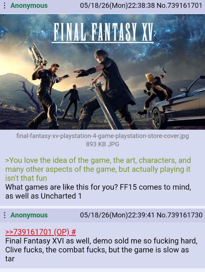 : Anonymous 05/18/26(Mon)22:38:38 No.739161701 FINAL FANTASY XV final-fantasy-xv-playstation-4-game-playstation-store-cover.jpg 893 KB JPG >You love the idea of the game, the art, characters, and many other aspects of the game, but actually playing it isn't that fun What games are like this for you? FF15 comes to mind, as well as Uncharted 1 : Anonymous >>739161701 (OP) # 05/18/26(Mon)22:39:41 No.739161730 Final Fantasy XVI as well, demo sold me so f------ hard, Clive f----, the combat f----, but the game is slow as tar