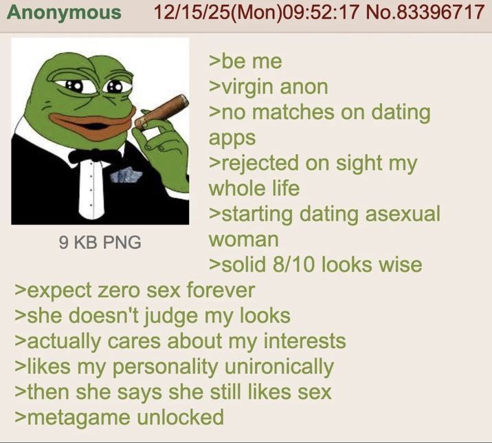 Anonymous 9 KB PNG 12/15/25(Mon)09:52:17 No.83396717 >be me >virgin anon >no matches on dating apps >rejected on sight my whole life >starting dating asexual woman >solid 8/10 looks wise >expect zero sex forever >she doesn't judge my looks >actually cares about my interests >likes my personality unironically >then she says she still likes sex >metagame unlocked