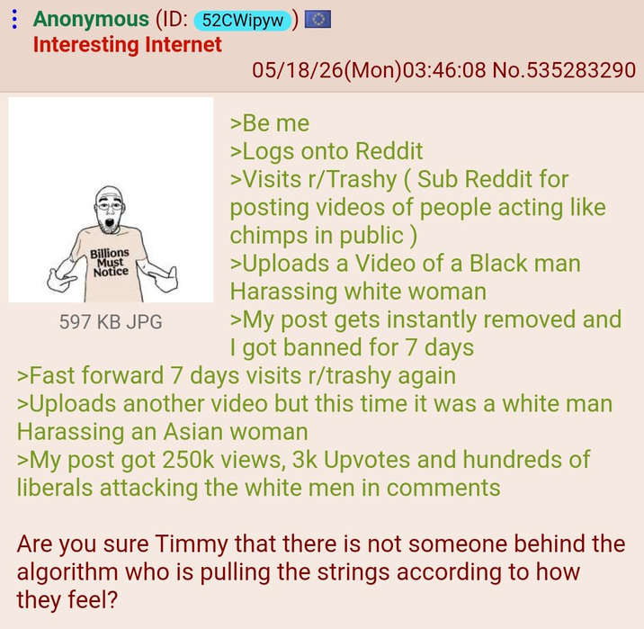 Anonymous (ID: 52CWipyw Interesting Internet Billions Must Notice 597 KB JPG 05/18/26(Mon)03:46:08 No.535283290 >Be me >Logs onto Reddit >Visits r/Trashy (Sub Reddit for posting videos of people acting like chimps in public) >Uploads a Video of a Black man Harassing white woman >My post gets instantly removed and I got banned for 7 days >Fast forward 7 days visits r/trashy again >Uploads another video but this time it was a white man Harassing an Asian woman >My post got 250k views, 3k Upvotes and hundreds of liberals attacking the white men in comments Are you sure Timmy that there is not someone behind the algorithm who is pulling the strings according to how they feel?