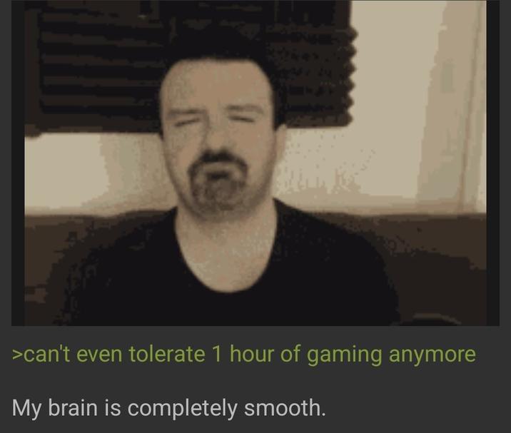 >can't even tolerate 1 hour of gaming anymore My brain is completely smooth.