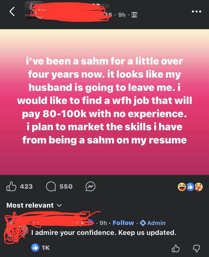 SM WFK 25 9h A . i've been a sahm for a little over four years now. it looks like my husband is going to leave me. i would like to find a wfh job that will pay 80-100k with no experience. i plan to market the skills i have from being a sahm on my resume 423 Most relevant ✓ 550 ⚫ 9h. Follow . ◆ Admin I admire your confidence. Keep us updated. 1K B